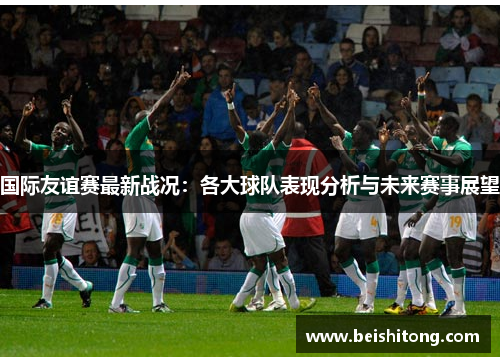 国际友谊赛最新战况:各大球队表现分析与未来赛事展望 国际友谊赛最新战况:各大球队表现分析与未来赛事展望